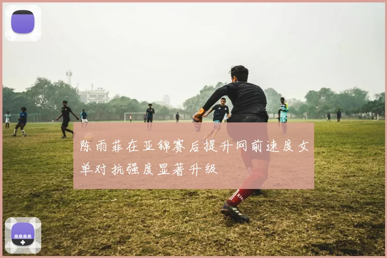陈雨菲在亚锦赛后提升网前速度女单对抗强度显著升级