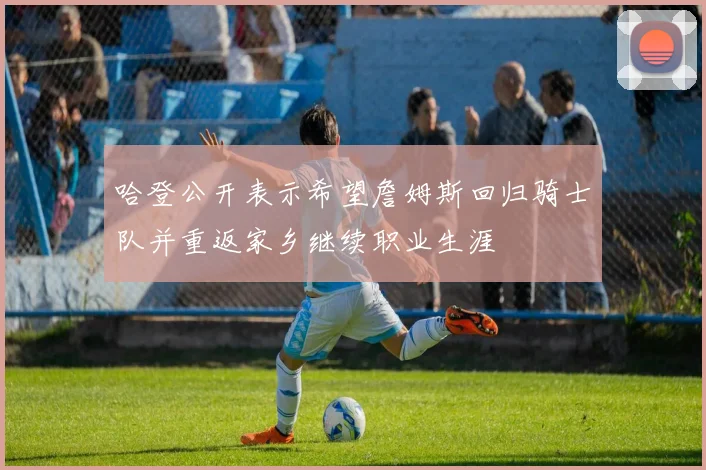 哈登公开表示希望詹姆斯回归骑士队并重返家乡继续职业生涯