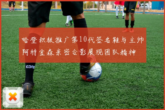 哈登积极推广第10代签名鞋与主帅阿特金森亲密合影展现团队精神