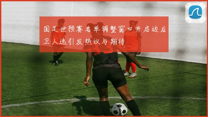 国足世预赛名单调整窗口开启边后卫人选引发热议与期待