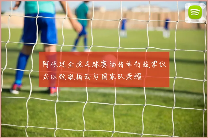 阿根廷全境足球赛场将举行鼓掌仪式以致敬梅西与国家队荣耀