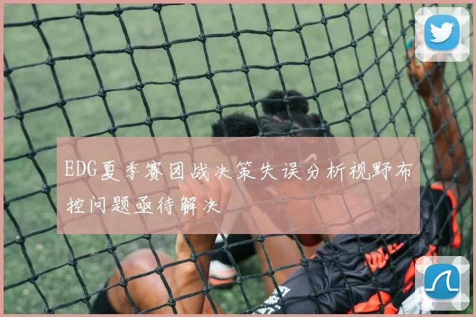 EDG夏季赛团战决策失误分析视野布控问题亟待解决