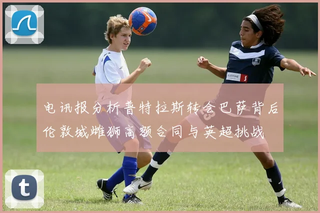 电讯报分析普特拉斯转会巴萨背后伦敦城雌狮高额合同与英超挑战