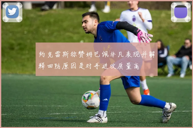 约克雷斯称赞姆巴佩非凡表现并解释回防原因是对手进攻质量高